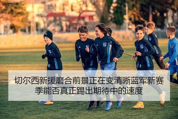 切尔西新援磨合前景正在变清晰蓝军新赛季能否真正踢出期待中的速度 | DouYu