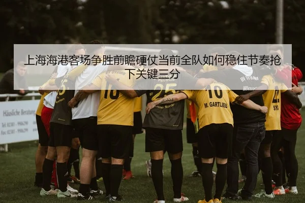 上海海港客场争胜前瞻硬仗当前全队如何稳住节奏抢下关键三分 | DouYu